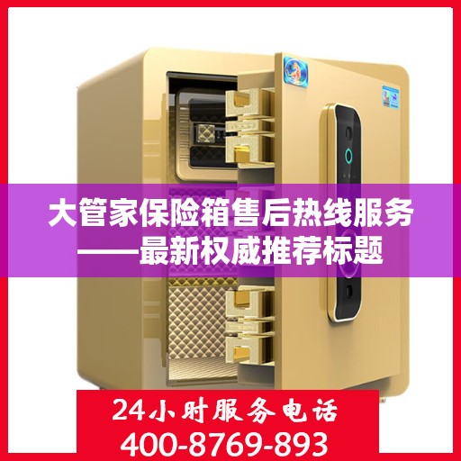 大管家保险箱售后热线服务——最新权威推荐标题