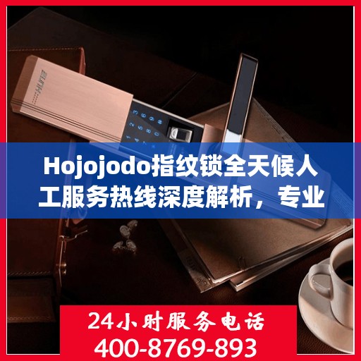 Hojojodo指纹锁全天候人工服务热线深度解析，专业解读与解决方案