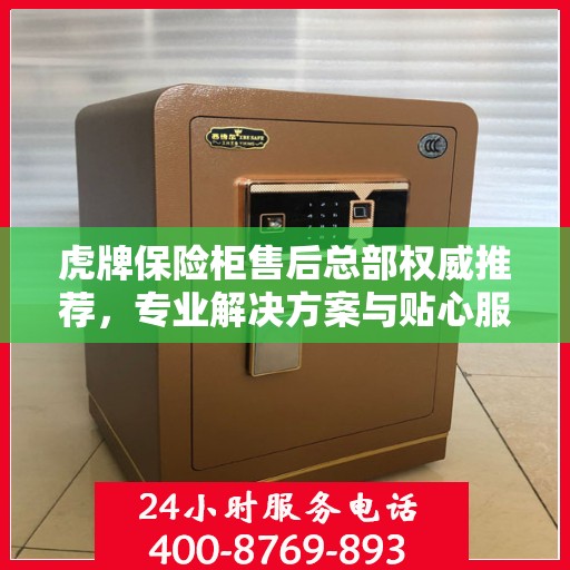 虎牌保险柜售后总部权威推荐，专业解决方案与贴心服务之选