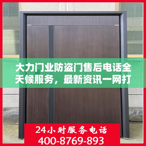 大力门业防盗门售后电话全天候服务，最新资讯一网打尽