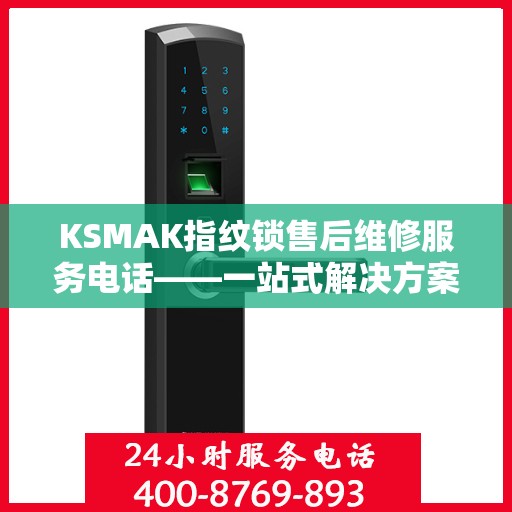 KSMAK指纹锁售后维修服务电话——一站式解决方案决策指南