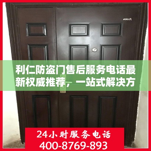 利仁防盗门售后服务电话最新权威推荐，一站式解决方案的贴心服务热线
