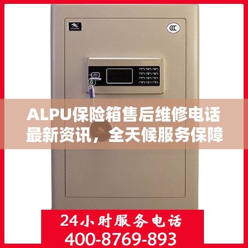 ALPU保险箱售后维修电话最新资讯，全天候服务保障，24小时售后无忧
