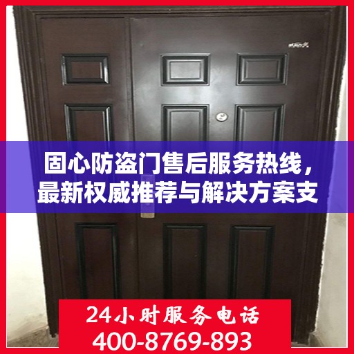 固心防盗门售后服务热线，最新权威推荐与解决方案支持