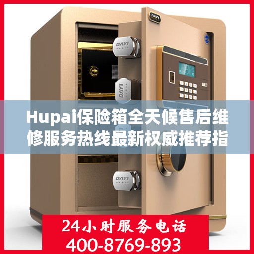 Hupai保险箱全天候售后维修服务热线最新权威推荐指南