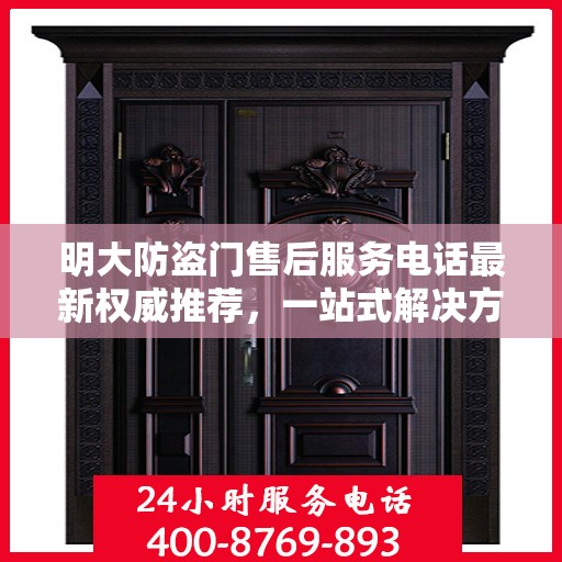 明大防盗门售后服务电话最新权威推荐，一站式解决方案的贴心服务热线