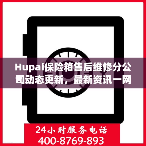 Hupai保险箱售后维修分公司动态更新，最新资讯一网打尽