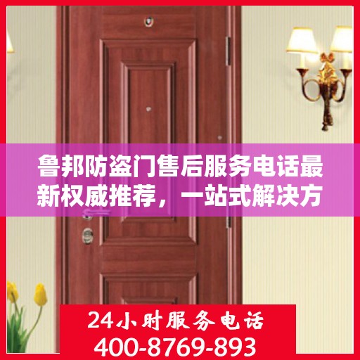 鲁邦防盗门售后服务电话最新权威推荐，一站式解决方案与贴心服务热线揭秘