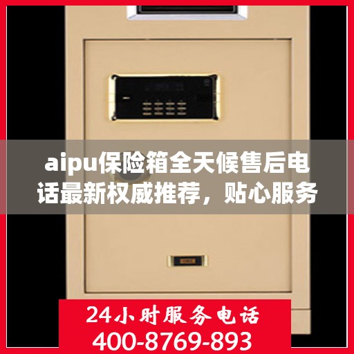 aipu保险箱全天候售后电话最新权威推荐，贴心服务保障无忧
