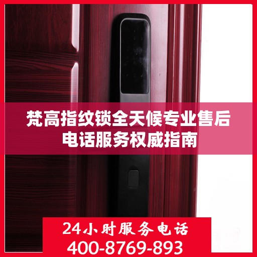 梵高指纹锁全天候专业售后电话服务权威指南