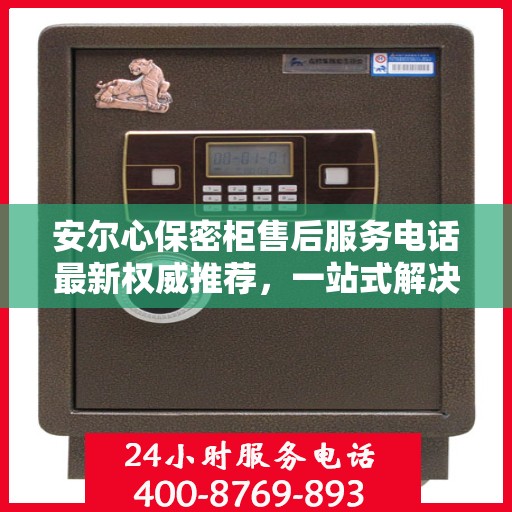 安尔心保密柜售后服务电话最新权威推荐，一站式解决方案的贴心服务热线