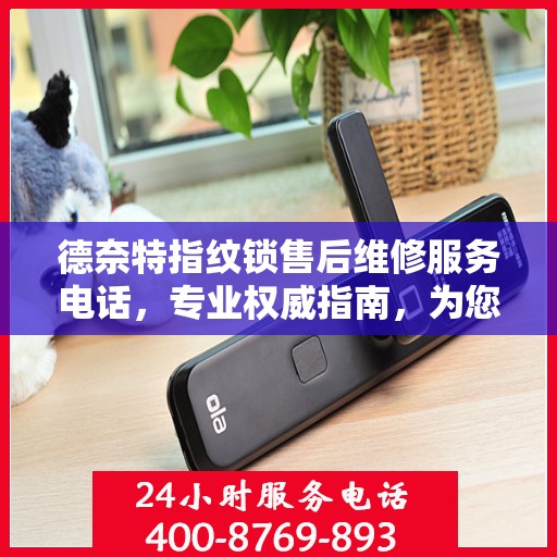 德奈特指纹锁售后维修服务电话，专业权威指南，为您的家居安全保驾护航