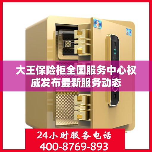 大王保险柜全国服务中心权威发布最新服务动态