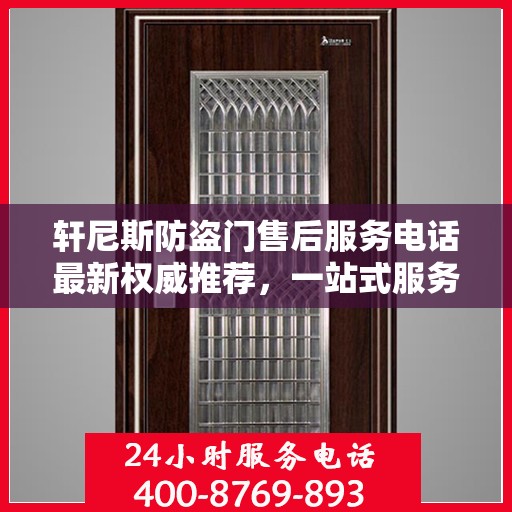 轩尼斯防盗门售后服务电话最新权威推荐，一站式服务保障，让您无忧！