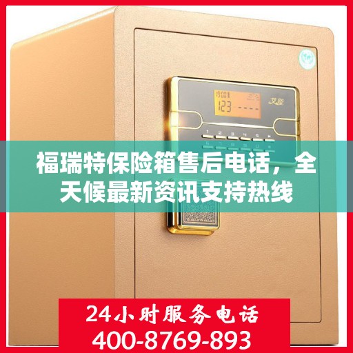 福瑞特保险箱售后电话，全天候最新资讯支持热线