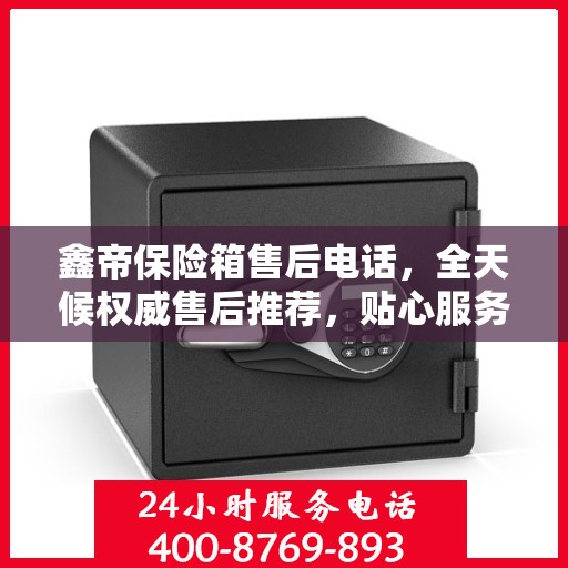 鑫帝保险箱售后电话，全天候权威售后推荐，贴心服务不打烊
