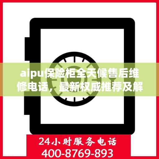 aipu保险柜全天候售后维修电话，最新权威推荐及解决方案