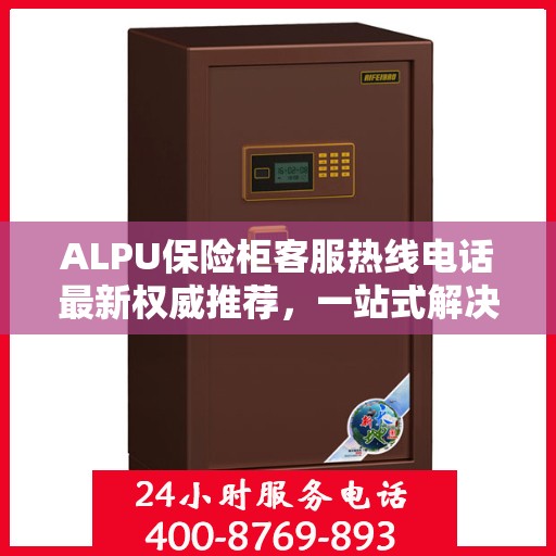 ALPU保险柜客服热线电话最新权威推荐，一站式解决您的疑问与需求