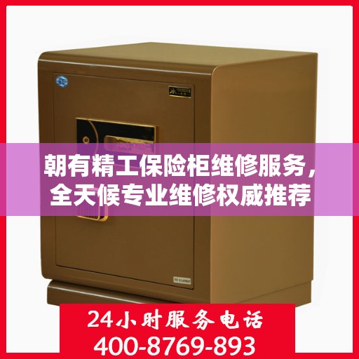 朝有精工保险柜维修服务，全天候专业维修权威推荐