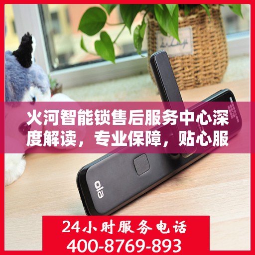 火河智能锁售后服务中心深度解读，专业保障，贴心服务