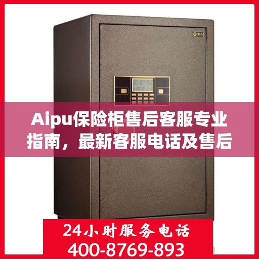 Aipu保险柜售后客服专业指南，最新客服电话及售后攻略
