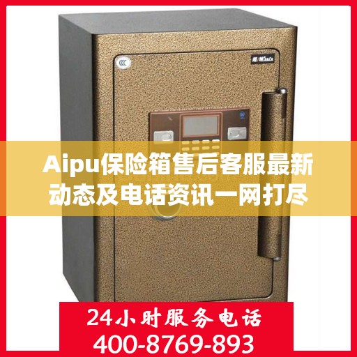 Aipu保险箱售后客服最新动态及电话资讯一网打尽