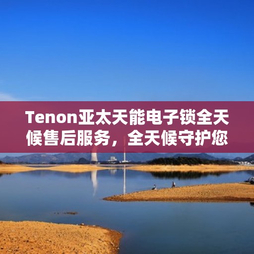 Tenon亚太天能电子锁全天候售后服务，全天候守护您的安全