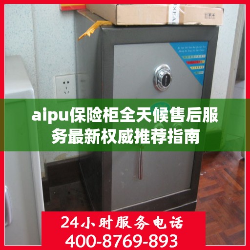 aipu保险柜全天候售后服务最新权威推荐指南