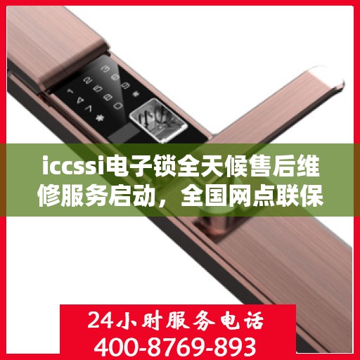 iccssi电子锁全天候售后维修服务启动，全国网点联保热线400服务指南